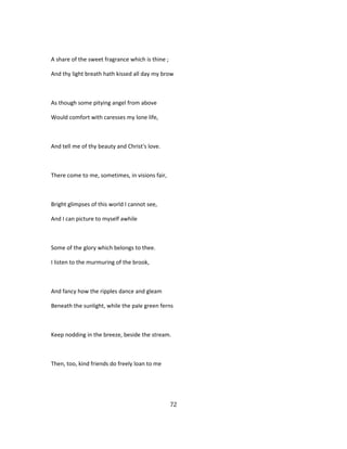A share of the sweet fragrance which is thine ;
And thy light breath hath kissed all day my brow
As though some pitying angel from above
Would comfort with caresses my lone life,
And tell me of thy beauty and Christ's love.
There come to me, sometimes, in visions fair,
Bright glimpses of this world I cannot see,
And I can picture to myself awhile
Some of the glory which belongs to thee.
I listen to the murmuring of the brook,
And fancy how the ripples dance and gleam
Beneath the sunlight, while the pale green ferns
Keep nodding in the breeze, beside the stream.
Then, too, kind friends do freely loan to me
72
 
