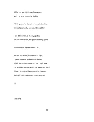 All the free use of their own happy eyes,
And I can listen long to the kind lips
Which speak of all that shines beneath the skies.
Ah, yes ! dear Earth, I know that thou art fair;
I feel it, breathe it, as the days go by ;
And thy sweet bloom, thy gracious beauty, grows
More deeply in the heart of such as I.
And yet and yet for just one hour of sight,
That my own eyes might glory in the light
Which overspreads this earth ! That I might view
The landscape's tender green, the sky's bright blue !
O heart, be patient ! Faith must bring thee rest.
God hath me in his care, and he knows best !
40
SUNSHINE.
73
 