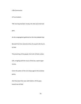 t f0e Communion
A True Incident.
THE morning had been cloudy, the skies were dull and
gray,
As the congregation gathered on the holy Sabbath day
Beneath the time-stained arches of a quaint old church,
to hear
The preaching of the gospel, the truth of God, so dear.
Soft, mingling with the music of the low, sweet organ
strains,
Came the patter of the rain-drops against the window-
panes,
And they beat their own wild rhythm, till the gray-
haired man of God
74
 