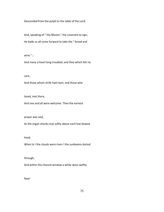 Descended from the pulpit to the table of the Lord.
And, speaking of " the Master," the covenant to sign,
He bade us all come forward to take the " bread and
wine " ;
And many a heart long troubled, and they which felt no
care,
And those whom strife had riven, and those who
loved, met there,
And one and all were welcome. Then the earnest
prayer was said,
As the organ chords rose softly above each low-bowed
head.
When lo ! the clouds were riven ! the sunbeams darted
through,
And within the chancel window a white dove swiftly
flew!
75
 