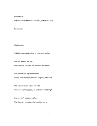 flooded o'er
With the sense of heaven's nearness, and Christ's love
forevermore !
of a Question.
THERE are always two views of a question, and so
Why is it we only see one,
When arguing a matter, and hold that we 're right,
And consider the argument done ?
Are we wiser, forsooth, than our neighbor, who holds
That his view of the case is correct ?
Why can't we " keep cool," as we talk o'er the thing?
And why can't we each recollect
That there are two views of a question, and so
77
 