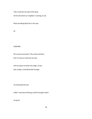 Take a look (for the sake of fair play)
At the side which our neighbor is viewing, to see
What stumbling-block lies in the way
42
SUNSHINE.
Of a mutual concession ? No, pride interferes,
And 't is only our side that we view.
And we argue ourselves into anger, at last,
And, maybe, a friendship falls through.
of a (Ghrafefuf fE>earf.
LORD, I have been thinking, and the thoughts within
me grow,
78
 