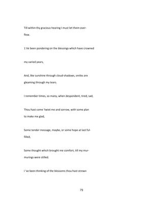 Till within thy gracious hearing I must let them over-
flow.
1 Ve been pondering on the blessings which have crowned
my varied years,
And, like sunshine through cloud-shadows, smiles are
gleaming through my tears.
I remember times, so many, when despondent, tired, sad,
Thou hast come 'twixt me and sorrow, with some plan
to make me glad,
Some tender message, maybe, or some hope at last ful-
filled,
Some thought which brought me comfort, till my mur-
murings were stilled.
I 've been thinking of the blossoms thou hast strewn
79
 