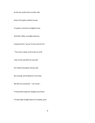 As the eye could reach on either side.
Down to the gate I picked my way
To speak a moment to neighbor Grey,
And little Teddy, my bright-eyed son,
Coaxed hard to " go out in the snow for fun."
" The snow is deep, and my boy so small
I fear in the cold drifts he may fall,"
His mother kissing the red lips said.
But coaxing, and shaking his curly head,
My little son answered : " Let me go !
I'll step where papa has stepped, you know !
I'll tread right straight where he treaded, you'll
8
 