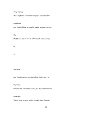 along my way,
That I might not heed the thorn-pricks which beset me
day by day,
And the bit of blue, so hopeful, always peeping from the
sky!
I had but to look to find it, as the clouds were passing
by.
43
SUNSHINE.
And the talents thou hast loaned me, for the glory of
thy name,
Help me that not one be wasted, ere thou come to claim
thine own.
Talents small or great, unless thou wilt bless their use
80
 