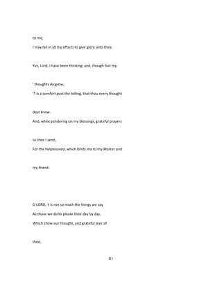 to me,
I may fail in all my efforts to give glory unto thee.
Yes, Lord, I have been thinking, and, though fast my
' thoughts do grow,
'T is a comfort past the telling, that thou every thought
dost know.
And, while pondering on my blessings, grateful prayers
to thee I send,
For the helplessness which binds me to my Master and
my friend.
O LORD, 't is not so much the things we say
As those we do to please thee day by day,
Which show our thought, and grateful love of
thee,
81
 