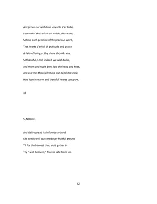 And prove our wish true servants e'er to be.
So mindful thou of all our needs, dear Lord,
So true each promise of thy precious word,
That hearts o'erfull of gratitude and praise
A daily offering at thy shrine should raise.
So thankful, Lord, indeed, we wish to be,
And morn and night bend low the head and knee,
And ask that thou wilt make our deeds to show
How love in warm and thankful hearts can grow,
44
SUNSHINE.
And daily spread its influence around
Like seeds well scattered over fruitful ground
Till for thy harvest thou shalt gather in
Thy " well beloved," forever safe from sin.
82
 