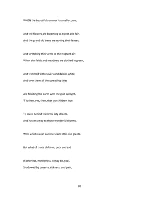 WHEN the beautiful summer has really come,
And the flowers are blooming so sweet and fair,
And the grand old trees are waving their leaves,
And stretching their arms to the fragrant air;
When the fields and meadows are clothed in green,
And trimmed with clovers and daisies white,
And over them all the spreading skies
Are flooding the earth with the glad sunlight,
'T is then, yes, then, that our children love
To leave behind them the city streets,
And hasten away to those wonderful charms,
With which sweet summer each little one greets.
But what of those children, poor and sad
(Fatherless, motherless, it may be, too),
Shadowed by poverty, sickness, and pain,
83
 