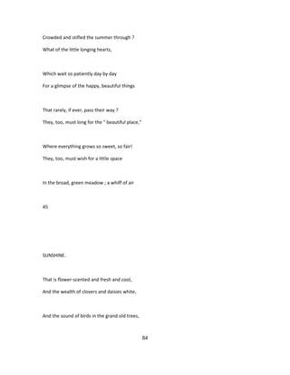 Crowded and stifled the summer through ?
What of the little longing hearts,
Which wait so patiently day by day
For a glimpse of the happy, beautiful things
That rarely, if ever, pass their way ?
They, too, must long for the " beautiful place,"
Where everything grows so sweet, so fair!
They, too, must wish for a little space
In the broad, green meadow ; a whiff of air
45
SUNSHINE.
That is flower-scented and fresh and cool,
And the wealth of clovers and daisies white,
And the sound of birds in the grand old trees,
84
 