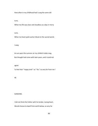 How often in my childhood had I sung the same old
tune,
When my life was clear and cloudless as a day in merry
June,
When my heart paid scanty tribute to the sacred words
I sang
As out upon the summer air my childish treble rang.
But thought had come with later years, and I could not
agree
To feel that " happy land " so " far," so very far from me !
46
SUNSHINE.
I did not think the Father with his tender, loving heart,
Would choose to dwell from earth below, so very far
86
 