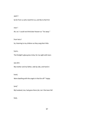 apart !
So far from us who need him so, and like to feel him
near !
Ah, no ! I could not think dear heaven so " far away "
from here !
So, listening to my children as they sang their little
hymn,
The firelight's glow grew misty, for my sight with tears
was dim.
My mother and my father, side by side, and hand in
hand,
Were dwelling with the angels in that far-off " happy
land,"
My husband, too, had gone there (ah, me ! the tears fell
fast),
87
 