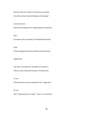 And even then my trouble, my sorrow, was not past,
For while my heart seemed breaking, the sad angel
came once more,
And cast the shadow of her wings beside my home-fold
door.
For prayers were unavailing ! The Shepherd Christ had
need
Of the youngest lamb of my wee flock. How could the
angels heed
The arms I cast about her, the baby on my breast ?
And so, at last, they bore her back, in his dear arms
to rest.
Those loved ones now are waiting in that " happy land "
for me,
That " happy land, far, far away " ? No, no ; it cannot be !
88
 