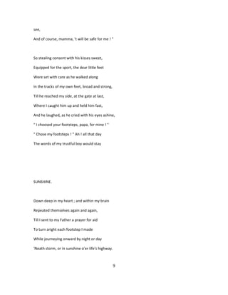 see,
And of course, mamma, 't will be safe for me ! "
So stealing consent with his kisses sweet,
Equipped for the sport, the dear little feet
Were set with care as he walked along
In the tracks of my own feet, broad and strong,
Till he reached my side, at the gate at last,
Where I caught him up and held him fast,
And he laughed, as he cried with his eyes ashine,
" I choosed your footsteps, papa, for mine ! "
" Chose my footsteps ! " Ah ! all that day
The words of my trustful boy would stay
SUNSHINE.
Down deep in my heart ; and within my brain
Repeated themselves again and again,
Till I sent to my Father a prayer for aid
To turn aright each footstep I made
While journeying onward by night or day
'Neath storm, or in sunshine o'er life's highway.
9
 