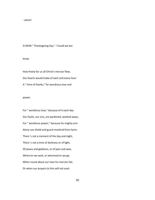 - alone!
O DEAR " Thanksgiving Day " ! Could we but
know
How freely for us all Christ's mercies flow,
Our hearts would make of each and every hour
A " time of thanks," for wondrous love and
power.
For " wondrous love," because of it each day
Our faults, our sins, are pardoned, washed away ;
For " wondrous power," because his mighty arm
Alone can shield and guard mankind from harm.
There 's not a moment of the day and night,
There 's not a time of darkness or of light,
Of peace and gladness, or of pain and woe,
Where'er we wait, or wheresoe'er we go,
When round about our lives his mercies fail,
Or when our prayers to him will not avail.
90
 