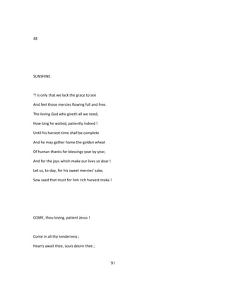 48
SUNSHINE.
'T is only that we lack the grace to see
And feel those mercies flowing full and free.
The loving God who giveth all we need,
How long he waited, patiently indeed !
Until his harvest-time shall be complete
And he may gather home the golden wheat
Of human thanks for blessings year by year,
And for the joys which make our lives so dear !
Let us, to-day, for his sweet mercies' sake,
Sow seed that must for him rich harvest make !
COME, thou loving, patient Jesus !
Come in all thy tenderness ;
Hearts await thee, souls desire thee ;
91
 