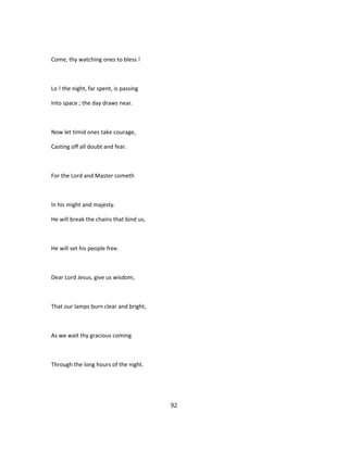 Come, thy watching ones to bless !
Lo ! the night, far spent, is passing
Into space ; the day draws near.
Now let timid ones take courage,
Casting off all doubt and fear.
For the Lord and Master cometh
In his might and majesty.
He will break the chains that bind us,
He will set his people free.
Dear Lord Jesus, give us wisdom,
That our lamps burn clear and bright,
As we wait thy gracious coming
Through the long hours of the night.
92
 