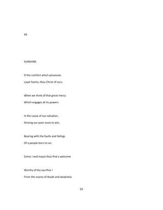 49
SUNSHINE.
O the comfort which possesses
Loyal hearts, thou Christ of ours,
When we think of that great mercy
Which engages all its powers
In the cause of our salvation,
Striving our poor souls to win,
Bearing with the faults and failings
Of a people born to sin.
Come ! and mayst thou find a welcome
Worthy of thy sacrifice !
From the snares of doubt and weakness
93
 