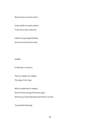 May thy love our hearts entice !
Come and lift our spirits upward
To the mercy-seat, where we,
Jubilant in long-sought freedom,
Sit to learn the truth from thee.
JJu6tfee.
O THE bells in my heart !
They are ringing ! are ringing !
The songs, O the songs
Which my glad heart is singing !
And all for the coming of Christmas again,
And the joys and the blessings which flock in its train.
The wonderful blessings
94
 