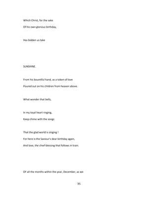 Which Christ, for the sake
Of his own glorious birthday,
Has bidden us take
SUNSHINE.
From his bountiful hand, as a token of love
Poured out on his children from heaven above.
What wonder that bells,
In my loyal heart ringing,
Keep chime with the songs
That the glad world is singing !
For here is the Saviour's dear birthday again,
And love, the chief blessing that follows in train.
OF all the months within the year, December, as we
95
 