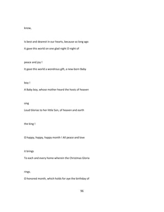 know,
Is best and dearest in our hearts, because so long ago
It gave this world on one glad night O night of
peace and joy !
It gave this world a wondrous gift, a new-born Baby
boy !
A Baby boy, whose mother heard the hosts of heaven
sing
Loud Glorias to her little Son, of heaven and earth
the king !
O happy, happy, happy month ! All peace and love
it brings
To each and every home wherein the Christmas Gloria
rings.
O honored month, which holds for aye the birthday of
96
 
