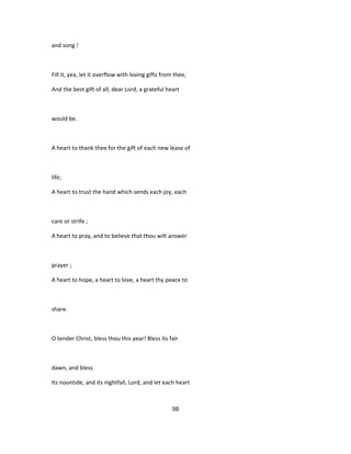 and song !
Fill it, yea, let it overflow with loving gifts from thee,
And the best gift of all, dear Lord, a grateful heart
would be.
A heart to thank thee for the gift of each new lease of
life;
A heart to trust the hand which sends each joy, each
care or strife ;
A heart to pray, and to believe that thou wilt answer
prayer ;
A heart to hope, a heart to love, a heart thy peace to
share.
O tender Christ, bless thou this year! Bless its fair
dawn, and bless
Its noontide, and its nightfall, Lord, and let each heart
98
 