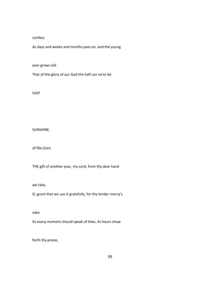 confess
As days and weeks and months pass on, and the young
year grows old
That of the glory of our God the half can ne'er be
told!
SUNSHINE.
of f0e (Ueis
THE gift of another year, my Lord, from thy dear hand
we take,
O, grant that we use it gratefully, for thy tender mercy's
sake.
Its every moment should speak of thee, its hours show
forth thy praise,
99
 