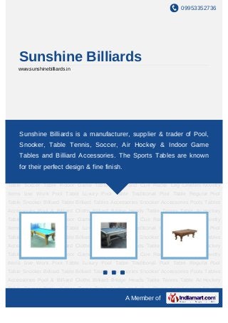 09953352736




    Sunshine Billiards
    www.sunshinebilliards.in




Live Work Pool Table Luxury Pool Table Traditional Pool Table Regular Pool Table Snooker
Billiard Table Billiard Tables
      Sunshine Billiards is a      Accessories Snooker Accessories Pools Tables
                                  manufacturer, supplier & trader of Pool,
Accessories Pool & Billiard Cloths Billiard Bridge Heads Table Tennis Table Air Hockey
    Snooker, Table Tennis, Soccer, Air Hockey & Indoor Game
Table Soccer Table Indoor Game Table Lights and Cue Racks Leg Levelers Novelty
    Tables and Billiard Accessories. The Sports Tables are known
Items Live Work Pool Table Luxury Pool Table Traditional Pool Table Regular Pool
Table Snooker perfect design & fine finish.
    for their Billiard Table Billiard Tables Accessories Snooker Accessories Pools Tables
Accessories Pool & Billiard Cloths Billiard Bridge Heads Table Tennis Table Air Hockey
Table Soccer Table Indoor Game Table Lights and Cue Racks Leg Levelers Novelty
Items Live Work Pool Table Luxury Pool Table Traditional Pool Table Regular Pool
Table Snooker Billiard Table Billiard Tables Accessories Snooker Accessories Pools Tables
Accessories Pool & Billiard Cloths Billiard Bridge Heads Table Tennis Table Air Hockey
Table Soccer Table Indoor Game Table Lights and Cue Racks Leg Levelers Novelty
Items Live Work Pool Table Luxury Pool Table Traditional Pool Table Regular Pool
Table Snooker Billiard Table Billiard Tables Accessories Snooker Accessories Pools Tables
Accessories Pool & Billiard Cloths Billiard Bridge Heads Table Tennis Table Air Hockey
Table Soccer Table Indoor Game Table Lights and Cue Racks Leg Levelers Novelty
Items Live Work Pool Table Luxury Pool Table Traditional Pool Table Regular Pool
Table Snooker Billiard Table Billiard Tables Accessories Snooker Accessories Pools Tables
Accessories Pool & Billiard Cloths Billiard Bridge Heads Table Tennis Table Air Hockey
Table Soccer Table Indoor Game Table Lights and Cue Racks Leg Levelers Novelty
                                                 A Member of
 