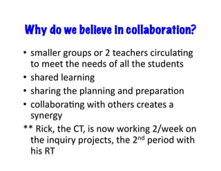 Why do we believe in collaboration?
•  smaller	
  groups	
  or	
  2	
  teachers	
  circulaEng	
  
to	
  meet	
  the	
  needs	
  of	
  all	
  the	
  students	
  
•  shared	
  learning	
  
•  sharing	
  the	
  planning	
  and	
  preparaEon	
  
•  collaboraEng	
  with	
  others	
  creates	
  a	
  
synergy	
  
**	
  Rick,	
  the	
  CT,	
  is	
  now	
  working	
  2/week	
  on	
  
the	
  inquiry	
  projects,	
  the	
  2nd	
  period	
  with	
  
his	
  RT	
  
 