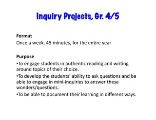 Inquiry Projects, Gr. 4/5	
  
Format	
  
Once	
  a	
  week,	
  45	
  minutes,	
  for	
  the	
  enEre	
  year	
  
Purpose	
  
• To	
  engage	
  students	
  in	
  authenEc	
  reading	
  and	
  wriEng	
  
around	
  topics	
  of	
  their	
  choice.	
  
• To	
  develop	
  the	
  students’	
  ability	
  to	
  ask	
  quesEons	
  and	
  be	
  
able	
  to	
  engage	
  in	
  mini-­‐inquiries	
  to	
  answer	
  these	
  
wonders/quesEons.	
  
• To	
  be	
  able	
  to	
  document	
  their	
  learning	
  in	
  diﬀerent	
  ways.	
  
 