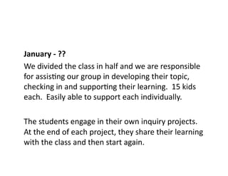 January	
  -­‐	
  ??	
  
We	
  divided	
  the	
  class	
  in	
  half	
  and	
  we	
  are	
  responsible	
  
for	
  assisEng	
  our	
  group	
  in	
  developing	
  their	
  topic,	
  
checking	
  in	
  and	
  supporEng	
  their	
  learning.	
  	
  15	
  kids	
  
each.	
  	
  Easily	
  able	
  to	
  support	
  each	
  individually.	
  
The	
  students	
  engage	
  in	
  their	
  own	
  inquiry	
  projects.	
  	
  
At	
  the	
  end	
  of	
  each	
  project,	
  they	
  share	
  their	
  learning	
  
with	
  the	
  class	
  and	
  then	
  start	
  again.	
  
 