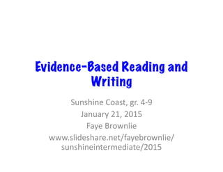 Evidence-Based Reading and
Writing
Sunshine	
  Coast,	
  gr.	
  4-­‐9	
  
January	
  21,	
  2015	
  
Faye	
  Brownlie	
  
www.slideshare.net/fayebrownlie/
sunshineintermediate/2015	
  
 