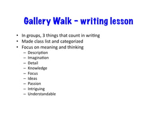 Gallery Walk – writing lesson
•  In	
  groups,	
  3	
  things	
  that	
  count	
  in	
  wriDng	
  
•  Made	
  class	
  list	
  and	
  categorized	
  
•  Focus	
  on	
  meaning	
  and	
  thinking	
  
–  DescripDon	
  
–  ImaginaDon	
  
–  Detail	
  
–  Knowledge	
  
–  Focus	
  
–  Ideas	
  
–  Passion	
  
–  Intriguing	
  
–  Understandable	
  
 