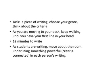 •  Task:	
  	
  a	
  piece	
  of	
  wriDng,	
  choose	
  your	
  genre,	
  
think	
  about	
  the	
  criteria	
  
•  As	
  you	
  are	
  moving	
  to	
  your	
  desk,	
  keep	
  walking	
  
unDl	
  you	
  have	
  your	
  ﬁrst	
  line	
  in	
  your	
  head	
  
•  12	
  minutes	
  to	
  write	
  
•  As	
  students	
  are	
  wriDng,	
  move	
  about	
  the	
  room,	
  
underlining	
  something	
  powerful	
  (criteria	
  
connected)	
  in	
  each	
  person’s	
  wriDng	
  
 