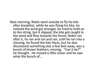 Next	
  morning,	
  Robin	
  went	
  outside	
  to	
  ﬂy	
  his	
  kite	
  
a]er	
  breakfast,	
  while	
  he	
  was	
  ﬂying	
  his	
  kite,	
  he	
  
noDced	
  the	
  wind	
  got	
  stronger,	
  he	
  tried	
  to	
  hold	
  on	
  
to	
  the	
  string,	
  but	
  it	
  slipped,	
  the	
  kite	
  got	
  caught	
  in	
  
the	
  wind	
  and	
  ﬂew	
  towards	
  the	
  forest,	
  Robin	
  ran	
  
a]er	
  it,	
  he	
  ran	
  and	
  ran	
  and	
  ran,	
  unDl	
  he	
  ran	
  into	
  a	
  
clearing,	
  he	
  found	
  the	
  kite	
  there,	
  but	
  he	
  also	
  
discovered	
  something	
  else	
  a	
  few	
  feet	
  away,	
  was	
  a	
  
bunch	
  of	
  brown	
  feathers,	
  moving,	
  	
  “Can	
  it	
  be?”	
  
he	
  thought.	
  	
  He	
  moved	
  a	
  likle	
  closer	
  and	
  he	
  saw	
  
what	
  the	
  bunch	
  of…	
  
 