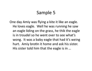 Sample	
  5	
  
One	
  day	
  Amiy	
  was	
  ﬂying	
  a	
  kite	
  it	
  like	
  an	
  eagle.	
  	
  
He	
  loves	
  eagle.	
  	
  Well	
  he	
  was	
  running	
  he	
  saw	
  
an	
  eagle	
  liding	
  on	
  the	
  grass,	
  he	
  thik	
  the	
  eagle	
  
is	
  in	
  troudel	
  so	
  he	
  went	
  over	
  to	
  see	
  what’s	
  
wong.	
  	
  It	
  was	
  a	
  baby	
  eagle	
  that	
  had	
  it’s	
  weing	
  
hurt.	
  	
  Amiy	
  broDn	
  it	
  home	
  and	
  ask	
  his	
  sister.	
  	
  
His	
  sister	
  told	
  him	
  that	
  the	
  eagle	
  is	
  in	
  …	
  
 