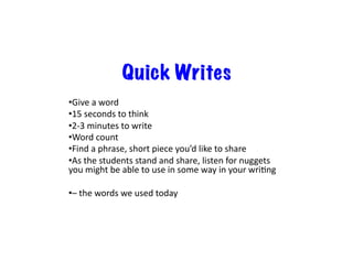 Quick Writes
• Give	
  a	
  word	
  
• 15	
  seconds	
  to	
  think	
  
• 2-­‐3	
  minutes	
  to	
  write	
  
• Word	
  count	
  
• Find	
  a	
  phrase,	
  short	
  piece	
  you’d	
  like	
  to	
  share	
  
• As	
  the	
  students	
  stand	
  and	
  share,	
  listen	
  for	
  nuggets	
  
you	
  might	
  be	
  able	
  to	
  use	
  in	
  some	
  way	
  in	
  your	
  wriDng	
  
• –	
  the	
  words	
  we	
  used	
  today	
  
 