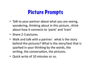 Picture Prompts
•  Talk	
  to	
  your	
  partner	
  about	
  what	
  you	
  are	
  seeing,	
  
wondering,	
  thinking	
  about	
  in	
  this	
  picture…think	
  
about	
  how	
  it	
  connects	
  to	
  ‘paint’	
  and	
  ‘train’	
  
•  Share	
  2-­‐3	
  pictures.	
  
•  Walk	
  and	
  talk	
  with	
  a	
  partner:	
  	
  what	
  is	
  the	
  story	
  
behind	
  the	
  pictures?	
  What	
  is	
  the	
  story/text	
  that	
  is	
  
sparked	
  in	
  your	
  thinking	
  by	
  the	
  words,	
  the	
  
wriDng,	
  the	
  conversaDon,	
  the	
  pictures.	
  
•  Quick	
  write	
  of	
  10	
  minutes	
  or	
  so.	
  
 