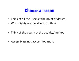 Choose a lesson
•  Think	
  of	
  all	
  the	
  users	
  at	
  the	
  point	
  of	
  design.	
  
•  Who	
  mighty	
  not	
  be	
  able	
  to	
  do	
  this?	
  
•  Think	
  of	
  the	
  goal,	
  not	
  the	
  acDvity/method.	
  
•  Accessibility	
  not	
  accommodaDon.	
  
 