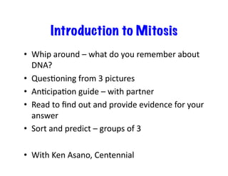 Introduction to Mitosis
•  Whip	
  around	
  –	
  what	
  do	
  you	
  remember	
  about	
  
DNA?	
  
•  QuesDoning	
  from	
  3	
  pictures	
  
•  AnDcipaDon	
  guide	
  –	
  with	
  partner	
  
•  Read	
  to	
  ﬁnd	
  out	
  and	
  provide	
  evidence	
  for	
  your	
  
answer	
  	
  
•  Sort	
  and	
  predict	
  –	
  groups	
  of	
  3	
  
•  With	
  Ken	
  Asano,	
  Centennial	
  
 