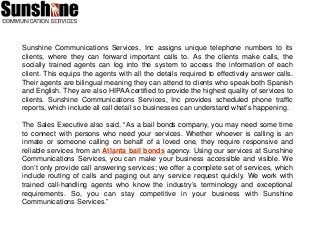 Sunshine Communications Services, Inc assigns unique telephone numbers to its
clients, where they can forward important calls to. As the clients make calls, the
socially trained agents can log into the system to access the information of each
client. This equips the agents with all the details required to effectively answer calls.
Their agents are bilingual meaning they can attend to clients who speak both Spanish
and English. They are also HIPAA certified to provide the highest quality of services to
clients. Sunshine Communications Services, Inc provides scheduled phone traffic
reports, which include all call detail so businesses can understand what’s happening.
The Sales Executive also said, “As a bail bonds company, you may need some time
to connect with persons who need your services. Whether whoever is calling is an
inmate or someone calling on behalf of a loved one, they require responsive and
reliable services from an Atlanta bail bonds agency. Using our services at Sunshine
Communications Services, you can make your business accessible and visible. We
don’t only provide call answering services; we offer a complete set of services, which
include routing of calls and paging out any service request quickly. We work with
trained call-handling agents who know the industry’s terminology and exceptional
requirements. So, you can stay competitive in your business with Sunshine
Communications Services.”
 