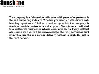 The company is a full-service call center with years of experience in
the call answering industry. Whether you need an after-hours call-
handling agent or a full-time virtual receptionist, the company is
ready to provide professional call support. Their team is dedicated
to a bail bonds business in Atlanta earn more leads. Every call that
a business receives will be answered after the first, second or third
ring. They use the pre-defined delivery method to route the call to
the right person.
 