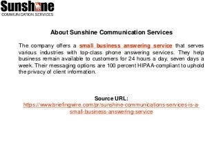 About Sunshine Communication Services
The company offers a small business answering service that serves
various industries with top-class phone answering services. They help
business remain available to customers for 24 hours a day, seven days a
week. Their messaging options are 100 percent HIPAA-compliant to uphold
the privacy of client information.
Source URL:
https://www.briefingwire.com/pr/sunshine-communications-services-is-a-
small-business-answering-service
 