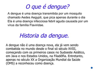 O que é dengue?
 A dengue é uma doença transmitida por um mosquito
 chamado Aedes Aegypti, que pica apenas durante o dia
 Ela é uma doença infecciosa febril aguda causada por um
 vírus da família Flaviridae.


         Historia da dengue.
A dengue não é uma doença nova, ela já vem sendo
combatida no mundo desde o final só século XVIII,
começando com os primeiros casos no Sudoeste Asiático,
em Java e nos Estados Unidos, na Filadélfia. Entretanto,
apenas no século XX a Organização Mundial da Saúde
(OMS) a reconheceu como doença.
 