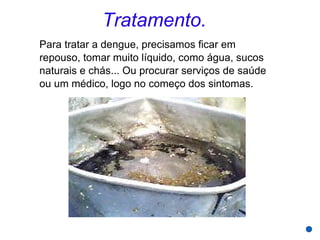 Tratamento.
Para tratar a dengue, precisamos ficar em
repouso, tomar muito líquido, como água, sucos
naturais e chás... Ou procurar serviços de saúde
ou um médico, logo no começo dos sintomas.
 