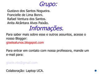 Grupo:
Gustavo dos Santos Nogueira.
Francielle de Lima Bonni.
Rafael Ventura dos Santos.
Anita Alcântara Alves Paixão.
               Informações.
Para saber mais sobre esse e outros assuntos, acesse o
nosso Blogger:
giselealunos.blogspot.com

Para entrar em contato com nossa professora, mande um
e-mail para:

gisele.nte@gmail.com

Colaboração: Laptop UCA.
 