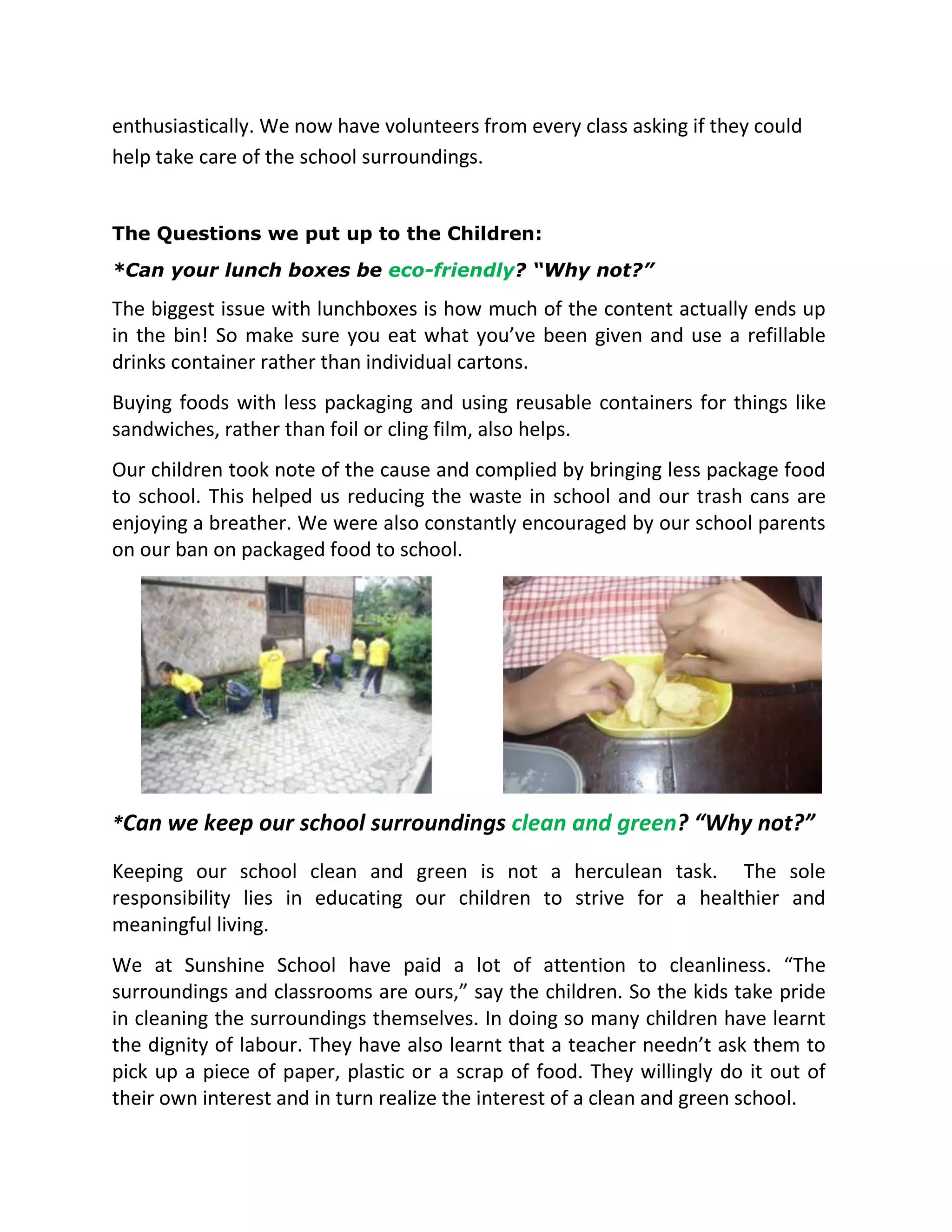 enthusiastically. We now have volunteers from every class asking if they could
help take care of the school surroundings.
The Questions we put up to the Children:
*Can your lunch boxes be eco-friendly? “Why not?”
The biggest issue with lunchboxes is how much of the content actually ends up
in the bin! So make sure you eat what you’ve been given and use a refillable
drinks container rather than individual cartons.
Buying foods with less packaging and using reusable containers for things like
sandwiches, rather than foil or cling film, also helps.
Our children took note of the cause and complied by bringing less package food
to school. This helped us reducing the waste in school and our trash cans are
enjoying a breather. We were also constantly encouraged by our school parents
on our ban on packaged food to school.
*Can we keep our school surroundings clean and green? “Why not?”
Keeping our school clean and green is not a herculean task. The sole
responsibility lies in educating our children to strive for a healthier and
meaningful living.
We at Sunshine School have paid a lot of attention to cleanliness. “The
surroundings and classrooms are ours,” say the children. So the kids take pride
in cleaning the surroundings themselves. In doing so many children have learnt
the dignity of labour. They have also learnt that a teacher needn’t ask them to
pick up a piece of paper, plastic or a scrap of food. They willingly do it out of
their own interest and in turn realize the interest of a clean and green school.
 
