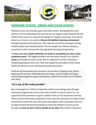 ,
SUNSHINE SCHOOL, GREEN AND CLEAN SCHOOL
Welcome to our eco-friendly, green and clean school. Having kept the same
theme to fit the celebrations this year too we are happy to have exposed 28 new
children from class 3 as a part of the Design for Change community. At Sunshine
School our mission is to create a Greener & Healthier learning environment
through education and awareness. We make the connections between having
healthy bodies and a healthy planet. This has helped our children develop a
connection to the environment, through both learning and experience.
"A true, yet very simple definition of waste is something we don't want
andthrow away”.The biggest problem we have been facing in our school is
waste and though we were not be able to implement a school recycling or
composting program, but in our little way taught the principles of zero-waste
within the domain of our school premisesand classrooms.
Food we eat the products we consume, cars we drive, heating in our homes.
Reducing this involves rethinking how we design, use and dispose of things,
minimising wastage throughout production, useful life and after we’re finished
with them.
*So is any of this really possible?
We encouraged our children to keep the school surroundings clean through
awareness programmes and we also came up with an award system (i.e. we
appointed some volunteers to give a sudden check on the classrooms and they
keep a record of the waste produced or how clean the classrooms are kept. At the
end of every month the class who scores the highest mark is awarded a prize as
an appreciation/rewardand gradually we want the children to come up and
proudly say;now we don’t need a dustbin in our class.)The children received it
 