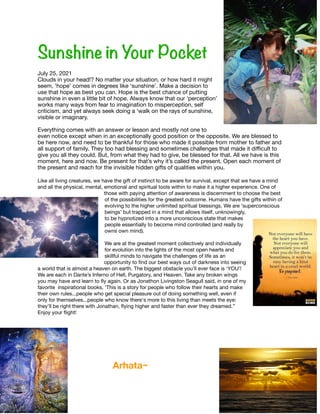 Sunshine in Your Pocket




July 25, 2021

Clouds in your head!? No matter your situation, or how hard it might
seem, ‘hope’ comes in degrees like ‘sunshine’. Make a decision to
use that hope as best you can. Hope is the best chance of putting
sunshine in even a little bit of hope. Always know that our ‘perception’
works many ways from fear to imagination to misperception, self
criticism, and yet always seek doing a ‘walk on the rays of sunshine,
visible or imaginary. 

Everything comes with an answer or lesson and mostly not one to
even notice except when in an exceptionally good position or the opposite. We are blessed to
be here now, and need to be thankful for those who made it possible from mother to father and
all support of family. They too had blessing and sometimes challenges that made it di
ffi
cult to
give you all they could. But, from what they had to give, be blessed for that. All we have is this
moment, here and now. Be present for that’s why it’s called the present. Open each moment of
the present and reach for the invisible hidden gifts of qualities within you. 

Like all living creatures, we have the gift of instinct to be aware for survival, except that we have a mind
and all the physical, mental, emotional and spiritual tools within to make it a higher experience. One of
those with paying attention of awareness is discernment to choose the best
of the possibilities for the greatest outcome. Humans have the gifts within of
evolving to the higher unlimited spiritual blessings. We are ‘superconscious
beings’ but trapped in a mind that allows itself, unknowingly,
to be hypnotized into a more unconscious state that makes
people essentially to become mind controlled (and really by
owns own mind). 

We are at the greatest moment collectively and individually
for evolution into the lights of the most open hearts and
skillful minds to navigate the challenges of life as an
opportunity to
fi
nd our best ways out of darkness into seeing
a world that is almost a heaven on earth. The biggest obstacle you’ll ever face is ‘YOU’!
We are each in Dante’s Inferno of Hell, Purgatory, and Heaven. Take any broken wings
you may have and learn to
fl
y again. Or as Jonathon Livingston Seagull said, in one of my
favorite inspirational books, ‘This is a story for people who follow their hearts and make
their own rules...people who get special pleasure out of doing something well, even if
only for themselves...people who know there's more to this living than meets the eye:
they’ll be right there with Jonathan,
fl
ying higher and faster than ever they dreamed.’’
Enjoy your
fl
ight!





Arhata~
 