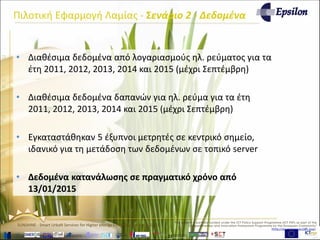 www.sunshineproject.eu
SUNSHINE - Smart UrbaN ServIces for Higher eNergy Efficiency (GA no: 325161)
• Διαθέσιμα δεδομένα από λογαριασμούς ηλ. ρεύματος για τα
έτη 2011, 2012, 2013, 2014 και 2015 (μέχρι Σεπτέμβρη)
• Διαθέσιμα δεδομένα δαπανών για ηλ. ρεύμα για τα έτη
2011, 2012, 2013, 2014 και 2015 (μέχρι Σεπτέμβρη)
• Εγκαταστάθηκαν 5 έξυπνοι μετρητές σε κεντρικό σημείο,
ιδανικό για τη μετάδοση των δεδομένων σε τοπικό server
• Δεδομένα κατανάλωσης σε πραγματικό χρόνο από
13/01/2015
Πιλοτική Εφαρμογή Λαμίας - Σενάριο 2 - Δεδομένα
 