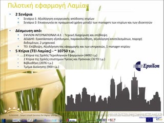 www.sunshineproject.eu
SUNSHINE - Smart UrbaN ServIces for Higher eNergy Efficiency (GA no: 325161)
Πιλοτική εφαρμογή Λαμίας
• 2 Σενάρια
 Σενάριο 1: Αξιολόγηση ενεργειακής απόδοσης κτιρίων
 Σενάριο 2: Επικοινωνία σε πραγματικό χρόνο μεταξύ των managers των κτιρίων και των ιδιοκτητών
• Δέσμευση από:
 ΕΨΙΛΟΝ ΙΝΤΕΡΝΑΤΙΟΝΑΛ Α.Ε. : Τεχνική διαχείριση και επίβλεψη
 ΔΕΔΔΗΕ: Εγκατάσταση εξοπλισμού, παρακολούθηση, αξιολόγηση αποτελεσμάτων, παροχή
δεδομένων, 2 μηχανικοί
 TEI: Επίβλεψη, Αξιολόγηση της εφαρμογής και των υπηρεσιών, 1 manager κτιρίου
• 5 Κτίρια (TEI Λαμίας) - ~ 10750 τ.μ.
• 2 Κτίρια της Σχολής Τεχνολογικών Εφαρμογών (4492 τ.μ)
• 2 Κτίρια της Σχολής επιστημών Υγείας και Πρόνοιας (3273 τ.μ.)
• Βιβλιοθήκη (2076 τ.μ.)
• Τμήμα Διοίκησης (900 τ.μ.)
 